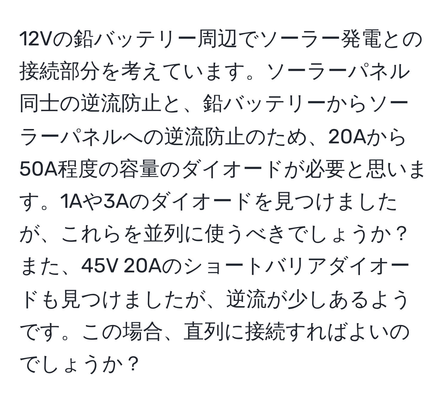 12Vの鉛バッテリー周辺でソーラー発電との接続部分を考えています。ソーラーパネル同士の逆流防止と、鉛バッテリーからソーラーパネルへの逆流防止のため、20Aから50A程度の容量のダイオードが必要と思います。1Aや3Aのダイオードを見つけましたが、これらを並列に使うべきでしょうか？また、45V 20Aのショートバリアダイオードも見つけましたが、逆流が少しあるようです。この場合、直列に接続すればよいのでしょうか？