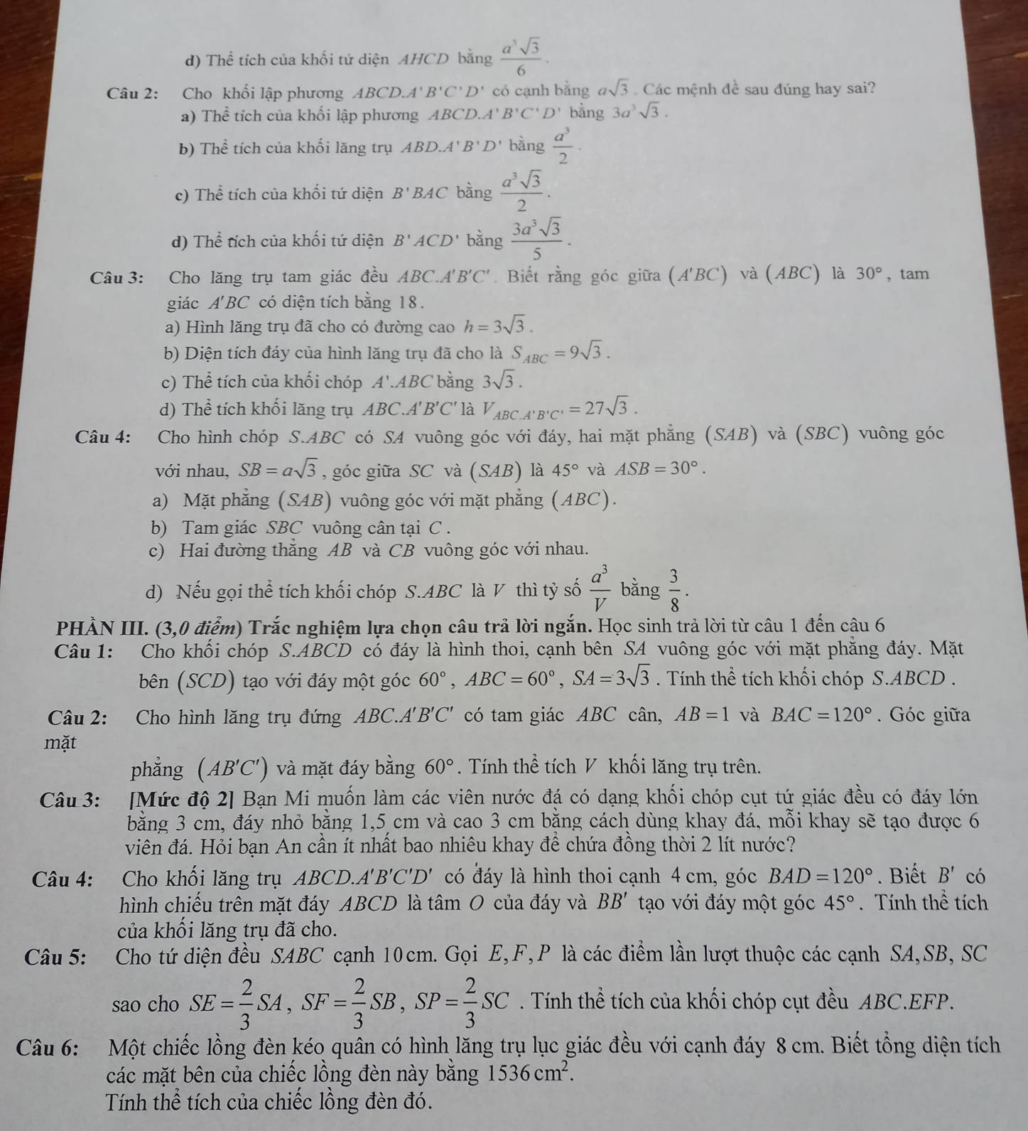 d) Thể tích của khối tứ diện AHCD bằng  a^3sqrt(3)/6 .
Câu 2: Cho khối lập phương ABCD.A' B'C'D' có cạnh bằng asqrt(3) Các mệnh đề sau đúng hay sai?
a) Thể tích của khối lập phương AB CD.A'B'C'D' bằng 3a^3sqrt(3).
b) Thể tích của khối lăng trụ ABD.A' B D' bằng  a^3/2 ·
c) Thể tích của khối tứ diện B' BAC bằng  a^3sqrt(3)/2 .
d) Thể tích của khối tứ diện B'ACD bằng  3a^3sqrt(3)/5 .
Câu 3: Cho lăng trụ tam giác đều ABC.A'B'C'.  Biết rằng góc giữa (A'BC) và (ABC) là 30° , tam
giác A'BC có diện tích bằng 18.
a) Hình lăng trụ đã cho có đường cao h=3sqrt(3).
b) Diện tích đáy của hình lăng trụ đã cho là S_ABC=9sqrt(3).
c) Thể tích của khối chóp A'.ABC bằng 3sqrt(3).
d) Thể tích khối lăng trụ ABC.A'B'C' là V_ABC.A'B'C'=27sqrt(3).
Câu 4: Cho hình chóp S.ABC có SA vuông góc với đáy, hai mặt phẳng (SAB) và (SBC) vuông góc
với nhau, SB=asqrt(3) , góc giữa SC và (SAB) là 45° và ASB=30°.
a) Mặt phẳng (SAB) vuông góc với mặt phẳng (ABC).
b) Tam giác SBC vuông cân tại C .
c) Hai đường thăng AB và CB vuông góc với nhau.
d) Nếu gọi thể tích khối chóp S.ABC là V thì tỷ số  a^3/V  bằng  3/8 .
PHÀN III. (3,0 điểm) Trắc nghiệm lựa chọn câu trả lời ngắn. Học sinh trả lời từ câu 1 đến cậu 6
Câu 1: Cho khối chóp S.ABCD có đáy là hình thoi, cạnh bên SA vuông góc với mặt phẳng đáy. Mặt
bên (SCD) tạo với đáy một góc 60°,ABC=60°,SA=3sqrt(3). Tính thể tích khối chóp S.ABCD .
Câu 2: Cho hình lăng trụ đứng ABC.A'B'C' có tam giác ABC cân, AB=1 và BAC=120°. Góc giữa
mặt
phẳng (AB'C') ) và mặt đáy bằng 60°. Tính thể tích V khối lăng trụ trên.
Câu 3: [Mức độ 2] Bạn Mi muốn làm các viên nước đá có dạng khối chóp cụt tứ giác đều có đáy lớn
bằng 3 cm, đáy nhỏ bằng 1,5 cm và cao 3 cm bằng cách dùng khay đá, mỗi khay sẽ tạo được 6
viên đá. Hỏi bạn An cần ít nhất bao nhiêu khay để chứa đồng thời 2 lít nước?
Câu 4: Cho khối lăng trụ ABCD.. A'B'C'D' có đáy là hình thoi cạnh 4 cm, góc BAD=120°. Biết B' có
hình chiếu trên mặt đáy ABCD là tâm O của đáy và BB' tạo với đáy một góc 45°. Tính thể tích
của khối lăng trụ đã cho.
Câu 5: Cho tứ diện đều SABC cạnh 10cm. Gọi E,F, P là các điểm lần lượt thuộc các cạnh SA,SB, SC
sao cho SE= 2/3 SA,SF= 2/3 SB,SP= 2/3 SC. Tính thể tích của khối chóp cụt đều ABC.EFP.
Câu 6: Một chiếc lồng đèn kéo quân có hình lăng trụ lục giác đều với cạnh đáy 8 cm. Biết tổng diện tích
các mặt bên của chiếc lồng đèn này bằng 1536cm^2.
Tính thể tích của chiếc lồng đèn đó.