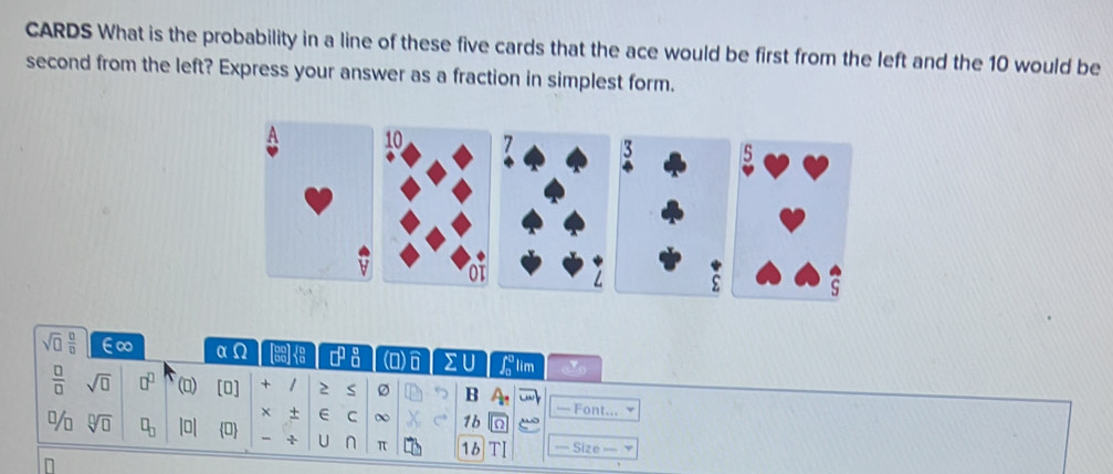 CARDS What is the probability in a line of these five cards that the ace would be first from the left and the 10 would be 
second from the left? Express your answer as a fraction in simplest form. 
A 10 7 3 5
ot 
ε S
sqrt(□ ) □ /□   E∞ αΩ CH n n (0) Σ U lim
 □ /□   sqrt(□ ) □^(□) () [0] + 2 S B A_n — Font... 
+ E C ∞ 1b a 
% sqrt[□](□ ) □ _□  |□ 0 U n π 1b — Size