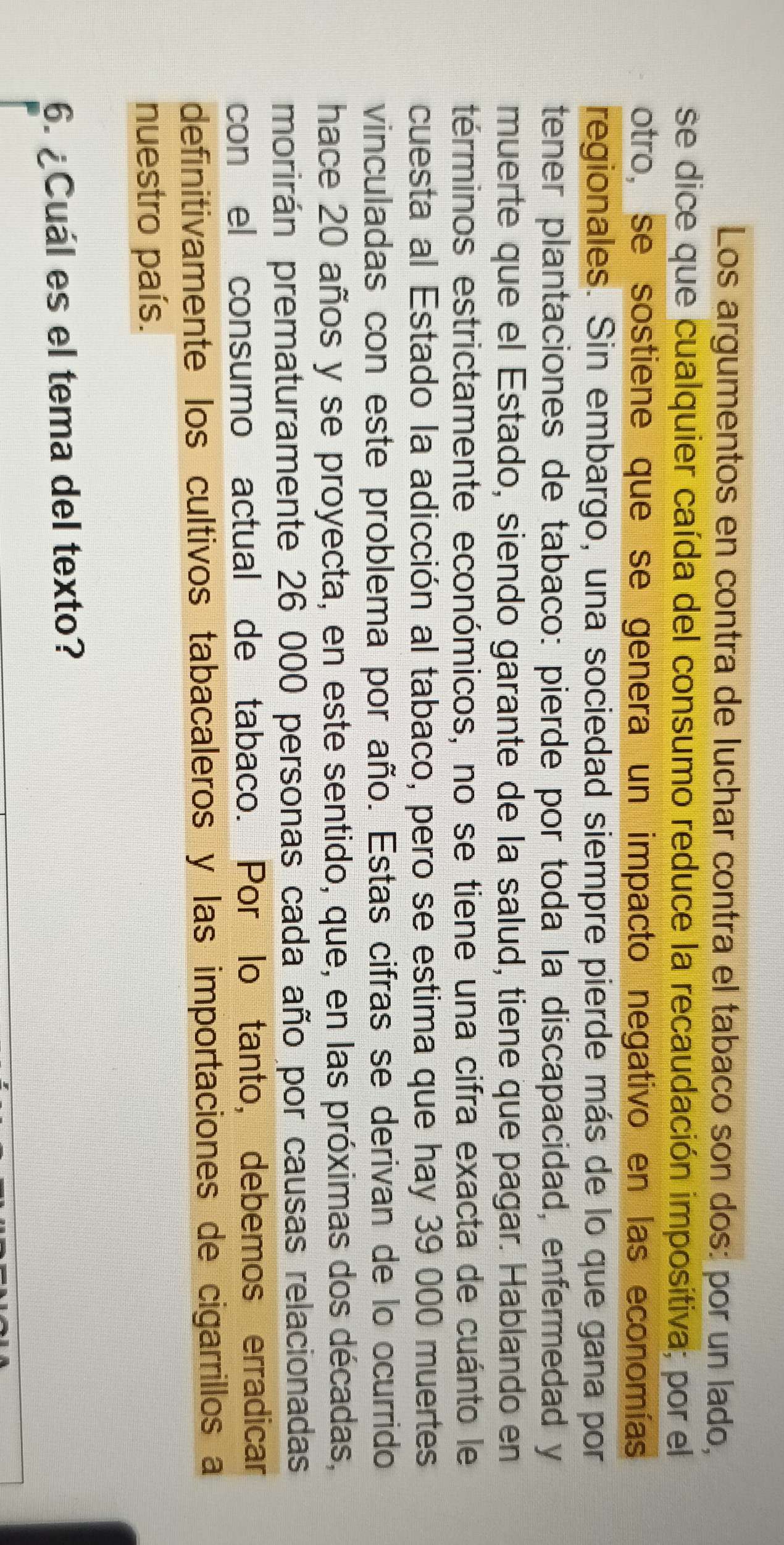 Los argumentos en contra de luchar contra el tabaco son dos: por un lado, 
se dice que cualquier caída del consumo reduce la recaudación impositiva; por el 
otro, se sostiene que se genera un impacto negativo en las economías 
regionales. Sin embargo, una sociedad siempre pierde más de lo que gana por 
tener plantaciones de tabaco: pierde por toda la discapacidad, enfermedad y 
muerte que el Estado, siendo garante de la salud, tiene que pagar. Hablando en 
términos estrictamente económicos, no se tiene una cifra exacta de cuánto le 
cuesta al Estado la adicción al tabaco, pero se estima que hay 39 000 muertes 
vinculadas con este problema por año. Estas cifras se derivan de lo ocurrido 
hace 20 años y se proyecta, en este sentido, que, en las próximas dos décadas, 
morirán prematuramente 26 000 personas cada año por causas relacionadas 
con el consumo actual de tabaco. Por lo tanto, debemos erradicar 
definitivamente los cultivos tabacaleros y las importaciones de cigarrillos a 
nuestro país. 
6. ¿Cuál es el tema del texto?