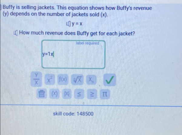 Buffy is selling jackets. This equation shows how Buffy's revenue 
(y) depends on the number of jackets sold (x).
y=x
How much revenue does Buffy get for each jacket? 
label required
y=1x|
 Y/X  x^2 f(x) sqrt[n](x) X_n
(X) |X S ≥ π
skill code: 148500