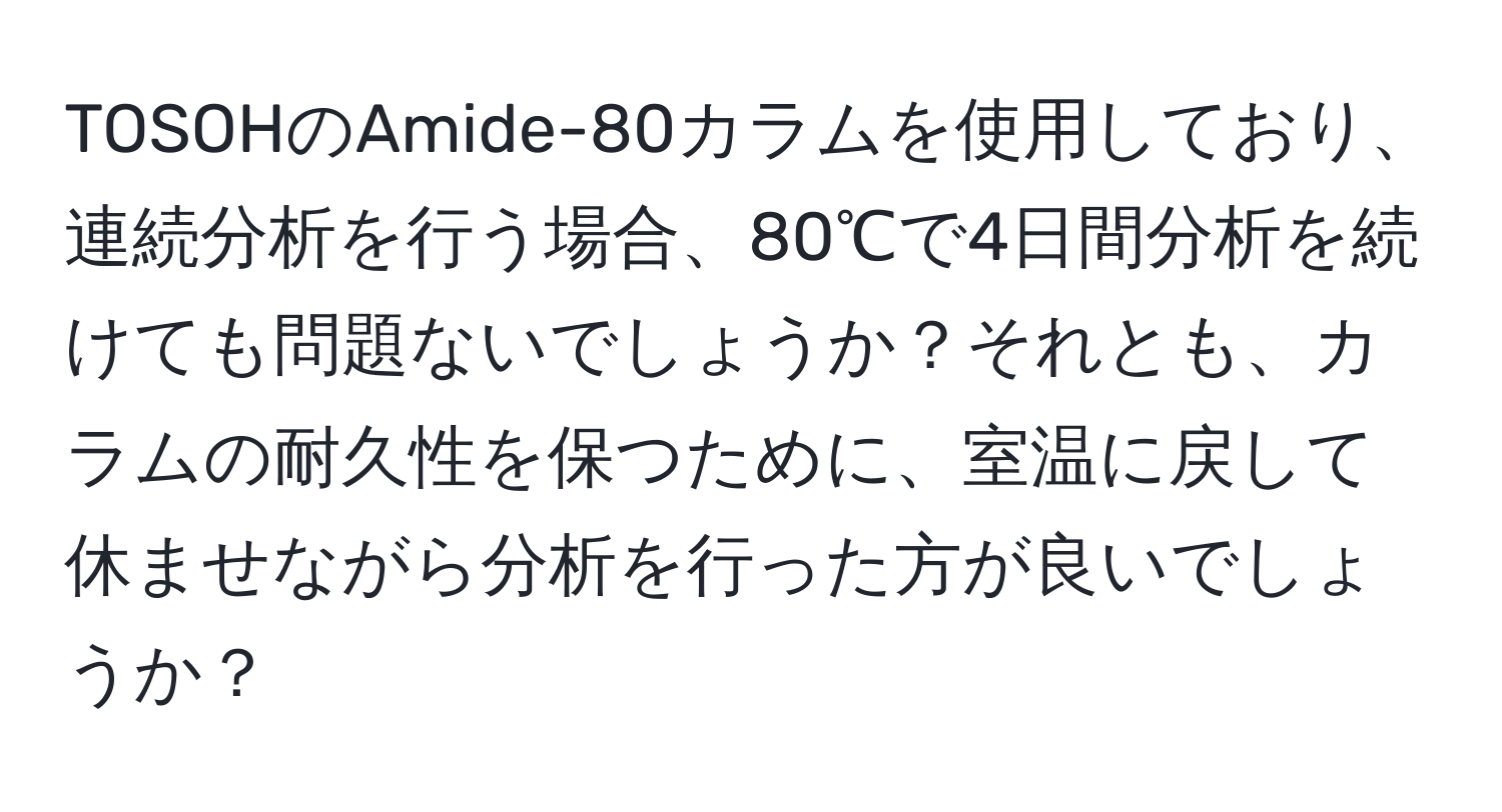 TOSOHのAmide-80カラムを使用しており、連続分析を行う場合、80℃で4日間分析を続けても問題ないでしょうか？それとも、カラムの耐久性を保つために、室温に戻して休ませながら分析を行った方が良いでしょうか？