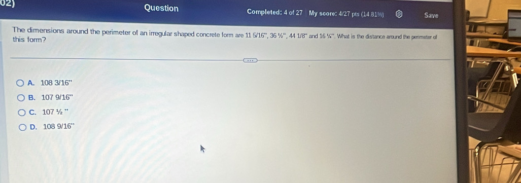 Question Completed: 4 of 27 My score: 4/27 pts (14.81%) Save
The dimensions around the perimeter of an irregular shaped concrete form are 115/16'', 36'/_2'', 441/8'' and 16^1/_4^+. What is the distance around the perimeter of
this form?
A. 1083/16''
B. 1079/16''
C. 1071/2''
D. 1089/16''