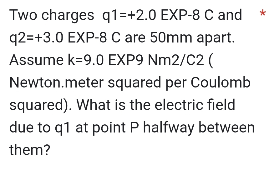 Two charges q1=+2.0EXP-8C C and *
q2=+3.0EXP -8 C are 50mm apart. 
Assume k=9.0 EXP9 Nm2/C2 ( 
Newton.meter squared per Coulomb 
squared). What is the electric field 
due to q1 at point P halfway between 
them?