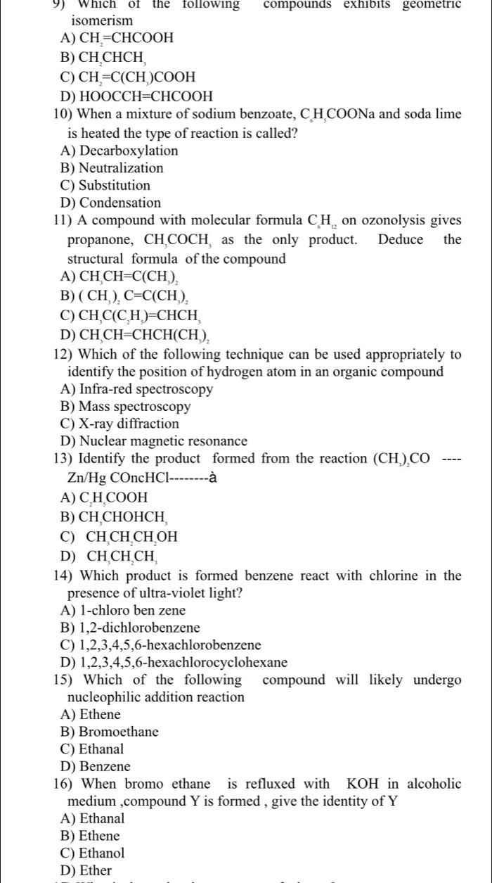 Which of the following compounds exhibits geometric
isomerism
A) CH= CHCOOH
B) CH_2CHCH_3
C) CH_2=C(CH_3 )COOH
D) HOOCCl H=CHCOOH -
10) When a mixture of sodium benzoate, C H COONa and soda lime
is heated the type of reaction is called?
A) Decarboxylation
B) Neutralization
C) Substitution
D) Condensation
11) A compound with molecular formula C_6H_12 on ozonolysis gives
propanone,  CHCOC H as the only product. Deduce the
structural formula of the compound
A) CH_3CH=C(CH_3)_2
B) (CH_3)_2C=C(CH_3)_2
C) CH_3C(C_2H_5)=CHCH_3
D) CH,CH=CHCH(CH_3)_2
12) Which of the following technique can be used appropriately to
identify the position of hydrogen atom in an organic compound
A) Infra-red spectroscopy
B) Mass spectroscopy
C) X-ray diffraction
D) Nuclear magnetic resonance
13) Identify the product formed from the reaction (CH ) CO ----
Zn/Hg COncHCl--------à
A) C H COOH
B) CH,CHOHCH,
C) CH CH CH OH
D) CH CH,CH,
14) Which product is formed benzene react with chlorine in the
presence of ultra-violet light?
A) 1-chloro ben zene
B) 1,2-dichlorobenzene
C) 1,2,3,4,5,6-hexachlorobenzene
D) 1,2,3,4,5,6-hexachlorocyclohexane
15) Which of the following compound will likely undergo
nucleophilic addition reaction
A) Ethene
B) Bromoethane
C) Ethanal
D) Benzene
16) When bromo ethane is refluxed with KOH in alcoholic
medium ,compound Y is formed , give the identity of Y
A) Ethanal
B) Ethene
C) Ethanol
D) Ether