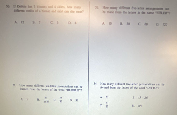 If Debbie has 3 blouses and 4 akirts, how many 53. How many different five-letter arrangements can
different outfits of a blouse and skirt can she wear? be made from the letters in the name "EULER'?
A. 12 B. 7 C. 3 D. 4 A. 10 B. 30 C. 60 D. 120
54. How many different five-letter permutations can be
51. How many different six-letter permutations can be formed from the letters of the word “DITTO”?
formed from the letters of the word “HUBBUB”?
A. 5! B. (5-2)!
A. 1 B.  6!/3!2!  C.  6!/5!  D. 3!
C.  5!/2!  D. 1^(P_2)