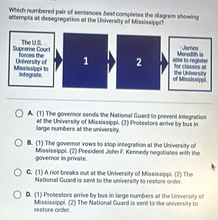 Which numbered pair of sentences best completes the diagram showing
attempts at desegregation at the University of Mississippi?
The U.S. James
Supreme CourtMeredith is
forces theable to register
University offor classes at
Mississippi to the University
integrate.of Mississippi.
A. (1) The governor sends the National Guard to prevent integration
at the University of Mississippi. (2) Protestors arrive by bus in
large numbers at the university.
B. (1) The governor vows to stop integration at the University of
Mississippi. (2) President John F. Kennedy negotiates with the
governor in private.
C. (1) A riot breaks out at the University of Mississippi. (2) The
National Guard is sent to the university to restore order.
D. (1) Protestors arrive by bus in large numbers at the University of
Mississippi. (2) The National Guard is sent to the university to
restore order.