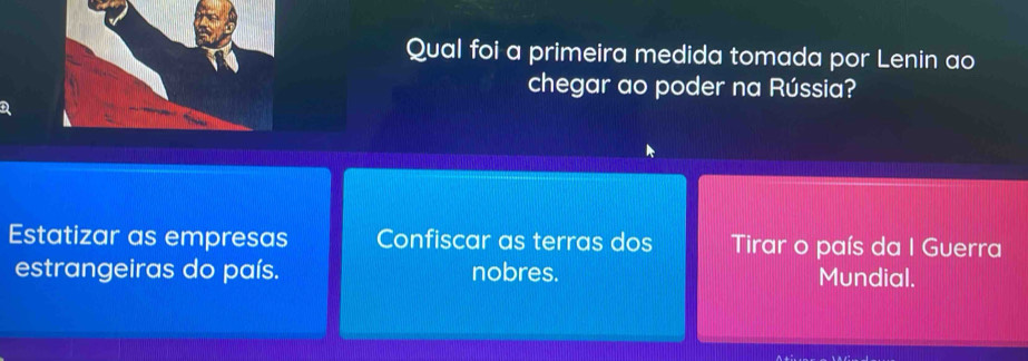 Qual foi a primeira medida tomada por Lenin ao
chegar ao poder na Rússia?
Estatizar as empresas Confiscar as terras dos Tirar o país da I Guerra
estrangeiras do país. nobres. Mundial.