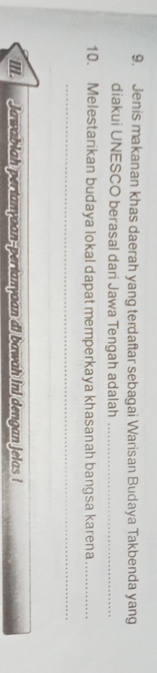 Jenis makanan khas daerah yang terdaftar sebagai Warisan Budaya Takbenda yang 
diakui UNESCO berasal dari Jawa Tengah adalah_ 
10. Melestarikan budaya lokal dapat memperkaya khasanah bangsa karena_ 
_ 
IIL Jawablah pertanyaan-pertanyaan di bawah ini dengan jelas !
