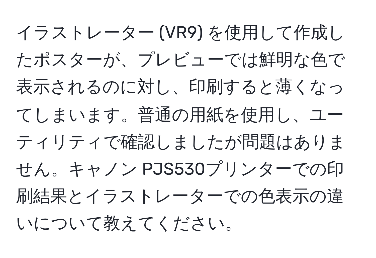 イラストレーター (VR9) を使用して作成したポスターが、プレビューでは鮮明な色で表示されるのに対し、印刷すると薄くなってしまいます。普通の用紙を使用し、ユーティリティで確認しましたが問題はありません。キャノン PJS530プリンターでの印刷結果とイラストレーターでの色表示の違いについて教えてください。