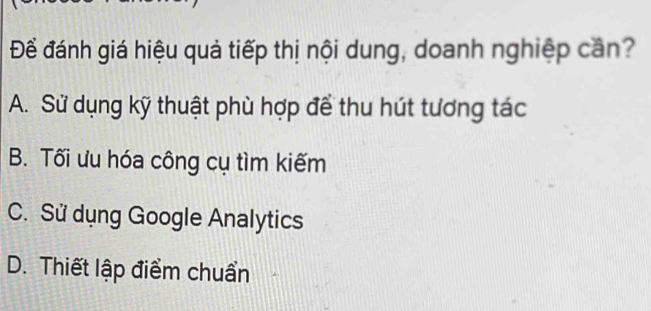 Để đánh giá hiệu quả tiếp thị nội dung, doanh nghiệp cần?
A. Sử dụng kỹ thuật phù hợp để thu hút tương tác
B. Tối ưu hóa công cụ tìm kiếm
C. Sử dụng Google Analytics
D. Thiết lập điểm chuẩn