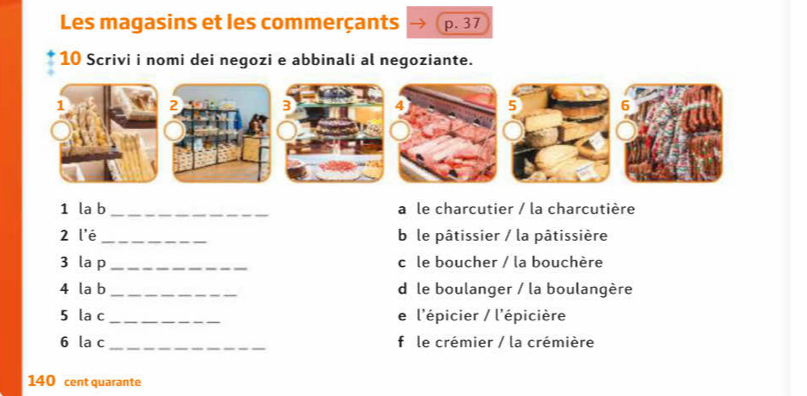 Les magasins et les commerçants p. 37
10 Scrivi i nomi dei negozi e abbinali al negoziante.
1 la b _a le charcutier / la charcutière
2 l'é_ b le pâtissier / la pâtissière
3 la p _cô le boucher / la bouchère
4 la b _d le boulanger / la boulangère
5 la c_ e l'épicier / l'épicière
6 la c _f le crémier / la crémière
140 cent quarante