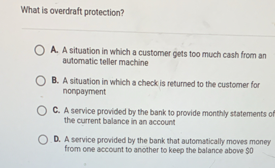 What is overdraft protection?
A. A situation in which a customer gets too much cash from an
automatic teller machine
B. A situation in which a check is returned to the customer for
nonpayment
C. A service provided by the bank to provide monthly statements of
the current balance in an account
D. A service provided by the bank that automatically moves money
from one account to another to keep the balance above $0