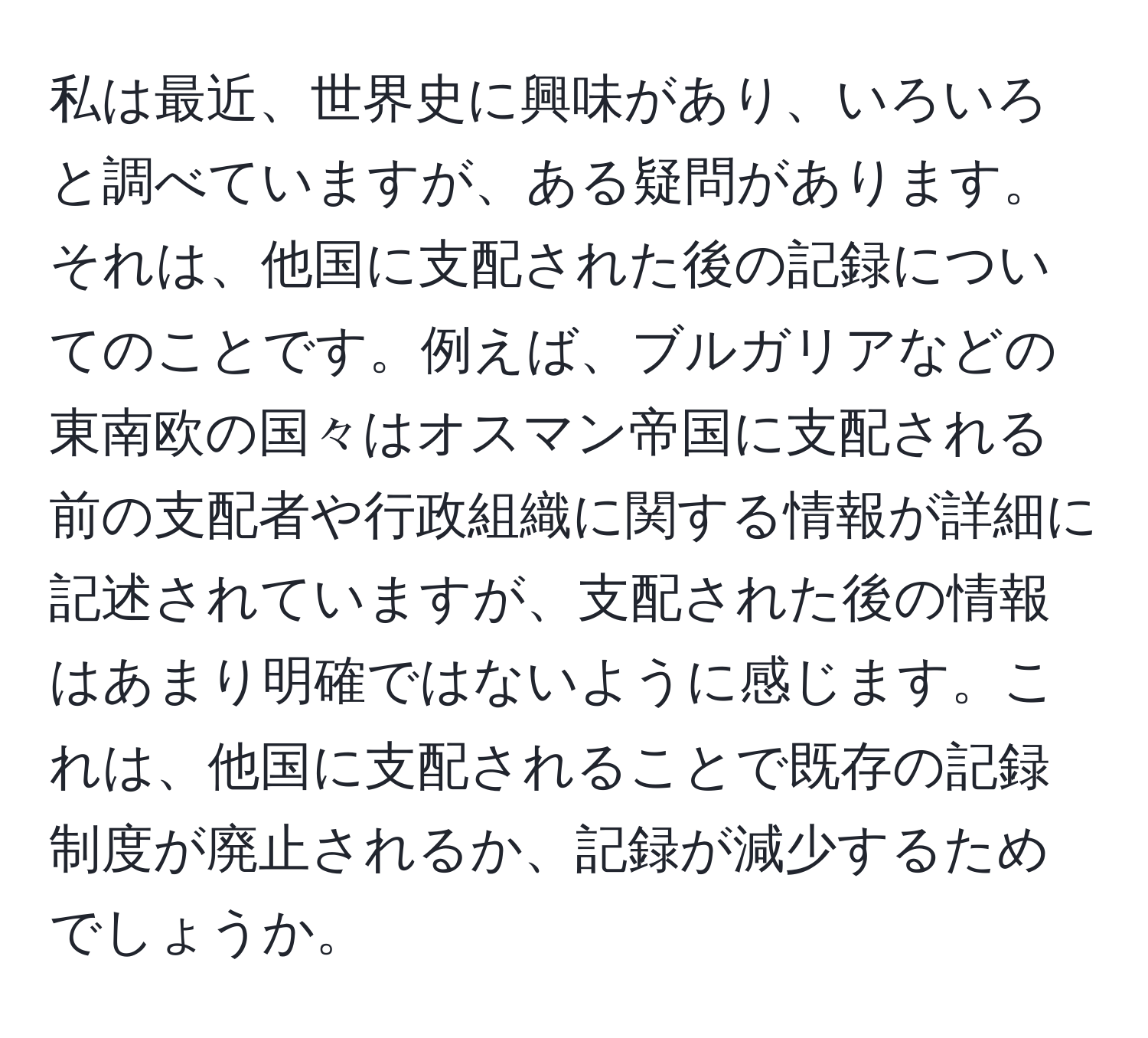 私は最近、世界史に興味があり、いろいろと調べていますが、ある疑問があります。それは、他国に支配された後の記録についてのことです。例えば、ブルガリアなどの東南欧の国々はオスマン帝国に支配される前の支配者や行政組織に関する情報が詳細に記述されていますが、支配された後の情報はあまり明確ではないように感じます。これは、他国に支配されることで既存の記録制度が廃止されるか、記録が減少するためでしょうか。