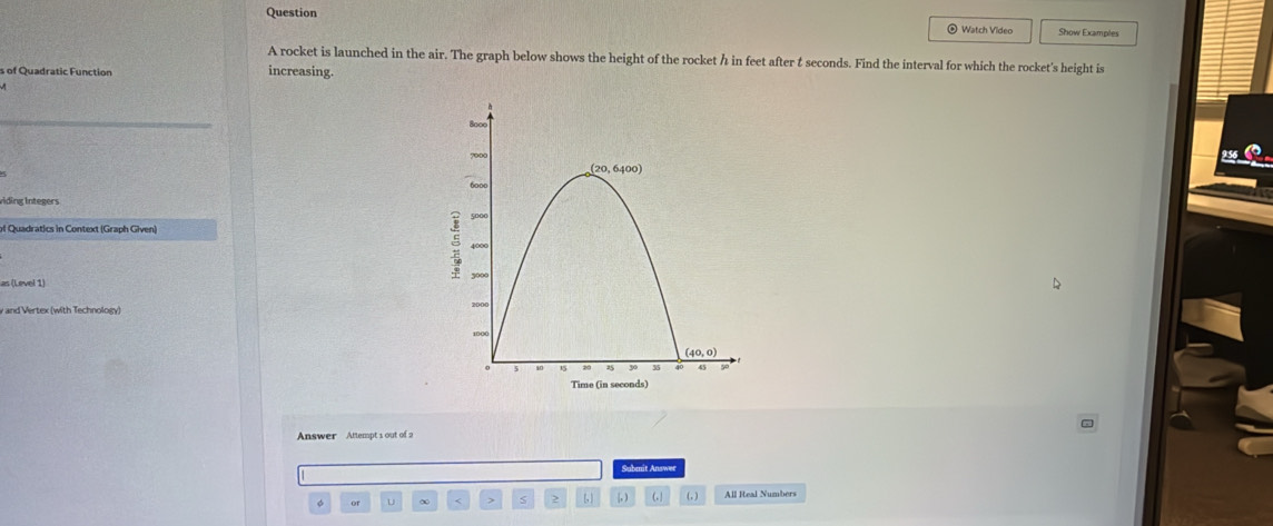 Question Show Examples
* Watch Video
A rocket is launched in the air. The graph below shows the height of the rocket h in feet after t seconds. Find the interval for which the rocket's height is
s of Quadratic Function increasing.
_
viding Integers
as (Level 1)
v and Vertex (with Technology)
Answer Attempt 1 out of 2
Submit Answer
or u ∞ < > S 2 (, ) , ) (. (, )