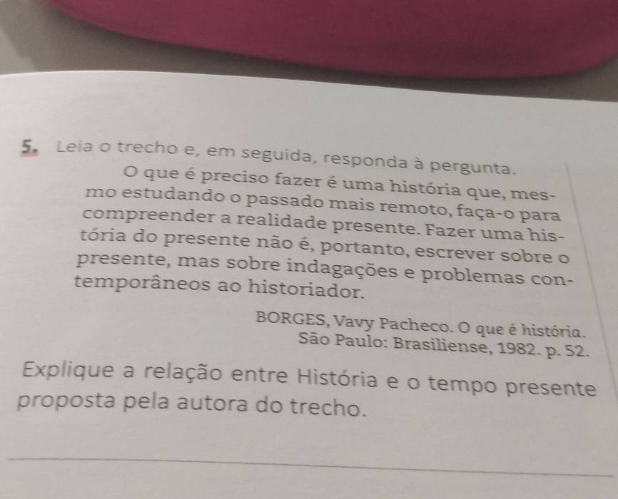 Leia o trecho e, em seguida, responda à pergunta. 
O que é preciso fazer é uma história que, mes- 
mo estudando o passado mais remoto, faça-o para 
compreender a realidade presente. Fazer uma his- 
tória do presente não é, portanto, escrever sobre o 
presente, mas sobre indagações e problemas con- 
temporâneos ao historiador. 
BORGES, Vavy Pacheco. O que é história. 
São Paulo: Brasiliense, 1982. p. 52. 
Explique a relação entre História e o tempo presente 
proposta pela autora do trecho. 
_