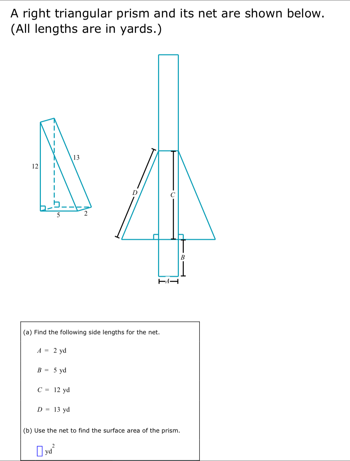 A right triangular prism and its net are shown below.
(All lengths are in yards.)
(a) Find the following side lengths for the net.
A=2yd
B=5yd
C=12yd
D=13yd
(b) Use the net to find the surface area of the prism.
□ yd^2