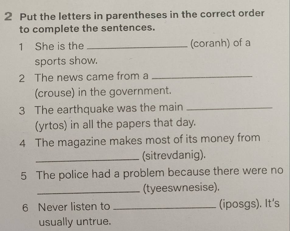 Put the letters in parentheses in the correct order 
to complete the sentences. 
1 She is the _(coranh) of a 
sports show. 
2 The news came from a_ 
(crouse) in the government. 
3 The earthquake was the main_ 
(yrtos) in all the papers that day. 
4 The magazine makes most of its money from 
_(sitrevdanig). 
5 The police had a problem because there were no 
_(tyeeswnesise). 
6 Never listen to _(iposgs). It's 
usually untrue.