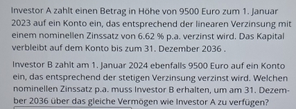 Investor A zahlt einen Betrag in Höhe von 9500 Euro zum 1. Januar 
2023 auf ein Konto ein, das entsprechend der linearen Verzinsung mit 
einem nominellen Zinssatz von 6.62 % p.a. verzinst wird. Das Kapital 
verbleibt auf dem Konto bis zum 31. Dezember 2036. 
Investor B zahlt am 1. Januar 2024 ebenfalls 9500 Euro auf ein Konto 
ein, das entsprechend der stetigen Verzinsung verzinst wird. Welchen 
nominellen Zinssatz p.a. muss Investor B erhalten, um am 31. Dezem- 
ber 2036 über das gleiche Vermögen wie Investor A zu verfügen?