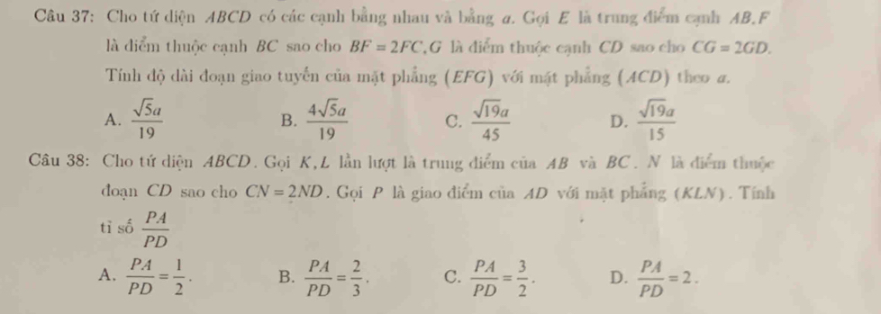 Cho tứ diện ABCD có các cạnh bằng nhau và bằng a. Gọi E là trung điểm cạnh AB.F
là diểm thuộc cạnh BC sao cho BF=2FC G là điểm thuộc cạnh CD sao cho CG=2GD. 
Tính độ dài đoạn giao tuyến của mặt phẳng (EFG) với mặt phẳng (ACD) theo a.
A.  sqrt(5)a/19   4sqrt(5)a/19  C.  sqrt(19)a/45  D.  sqrt(19)a/15 
B.
Câu 38: Cho tứ diện ABCD. Gọi K, L lần lượt là trung điểm của AB và BC. N là điểm thuộc
doạn CD sao cho CN=2ND. Gọi P là giao điểm của AD với mặt phẳng (KLN). Tính
tỉ số  PA/PD 
A.  PA/PD = 1/2 . B.  PA/PD = 2/3 . C.  PA/PD = 3/2 . D.  PA/PD =2.