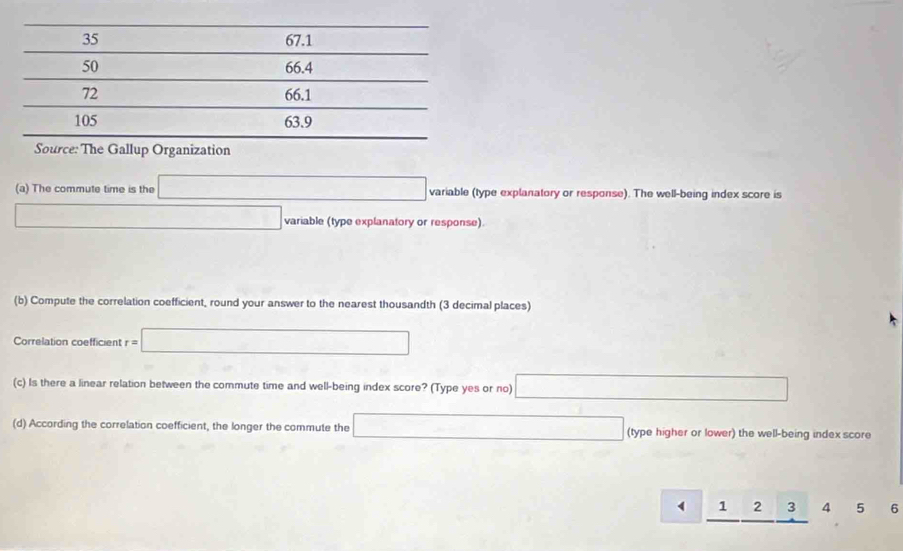 Source: The Gallup Organization 
(a) The commute time is the variable (type explanatory or response). The well-being index score is 
variable (type explanatory or response). 
(b) Compute the correlation coefficient, round your answer to the nearest thousandth (3 decimal places) 
Correlation coefficient r=□ (-1
(c) Is there a linear relation between the commute time and well-being index score? (Type yes or no) 
(d) According the correlation coefficient, the longer the commute the (type higher or lower) the well-being index score
1 2 3 4 5 6