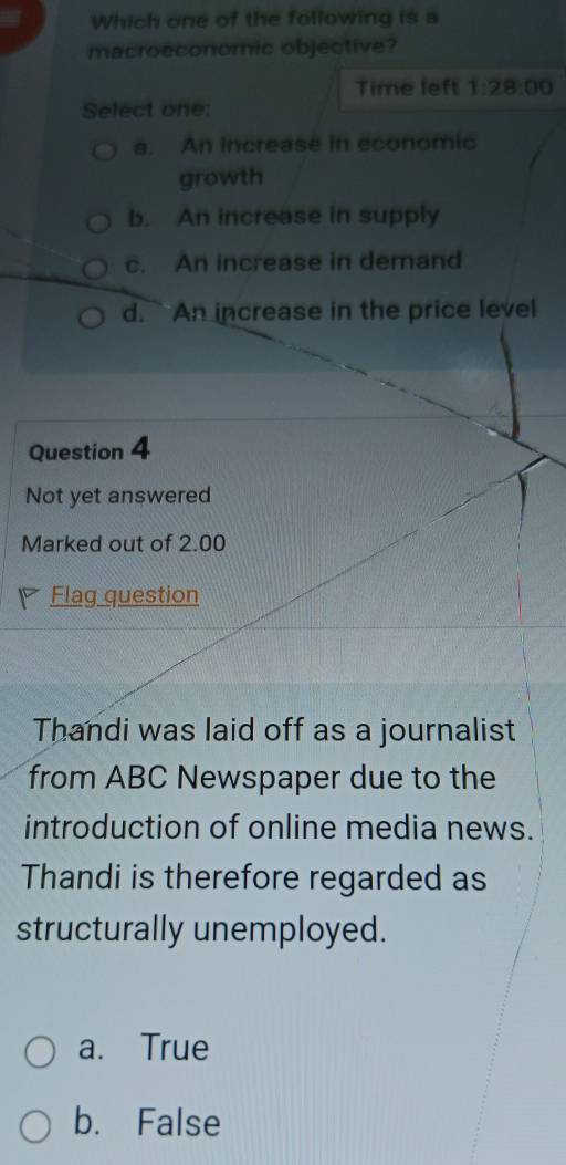 Which one of the following is a
macroeconomic objective?
Time left 1:28:00 
Select one:
a. An increase in economic
growth
b. An increase in supply
c. An increase in demand
d. An increase in the price level
Question 4
Not yet answered
Marked out of 2.00
Flag question
Thandi was laid off as a journalist
from ABC Newspaper due to the
introduction of online media news.
Thandi is therefore regarded as
structurally unemployed.
a. True
b. False