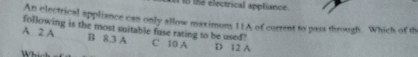 the electrical appliance.
An electrical appliance can only allow maximum 11A of current to pass through. Which of th
following is the most suitable fuse rating to be used?
A 2 A B 8.3 A C 10 A D 12 A
Which