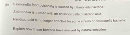 Salmonella food poisoning is caused by Salmonel/a bacteria. 
Salmonella is treated with an antibiotic called nalidixic acid. 
Nalidixic acid is no longer effective for some strains of Salmonella bacteria. 
Explain how these bacteria have evolved by natural selection