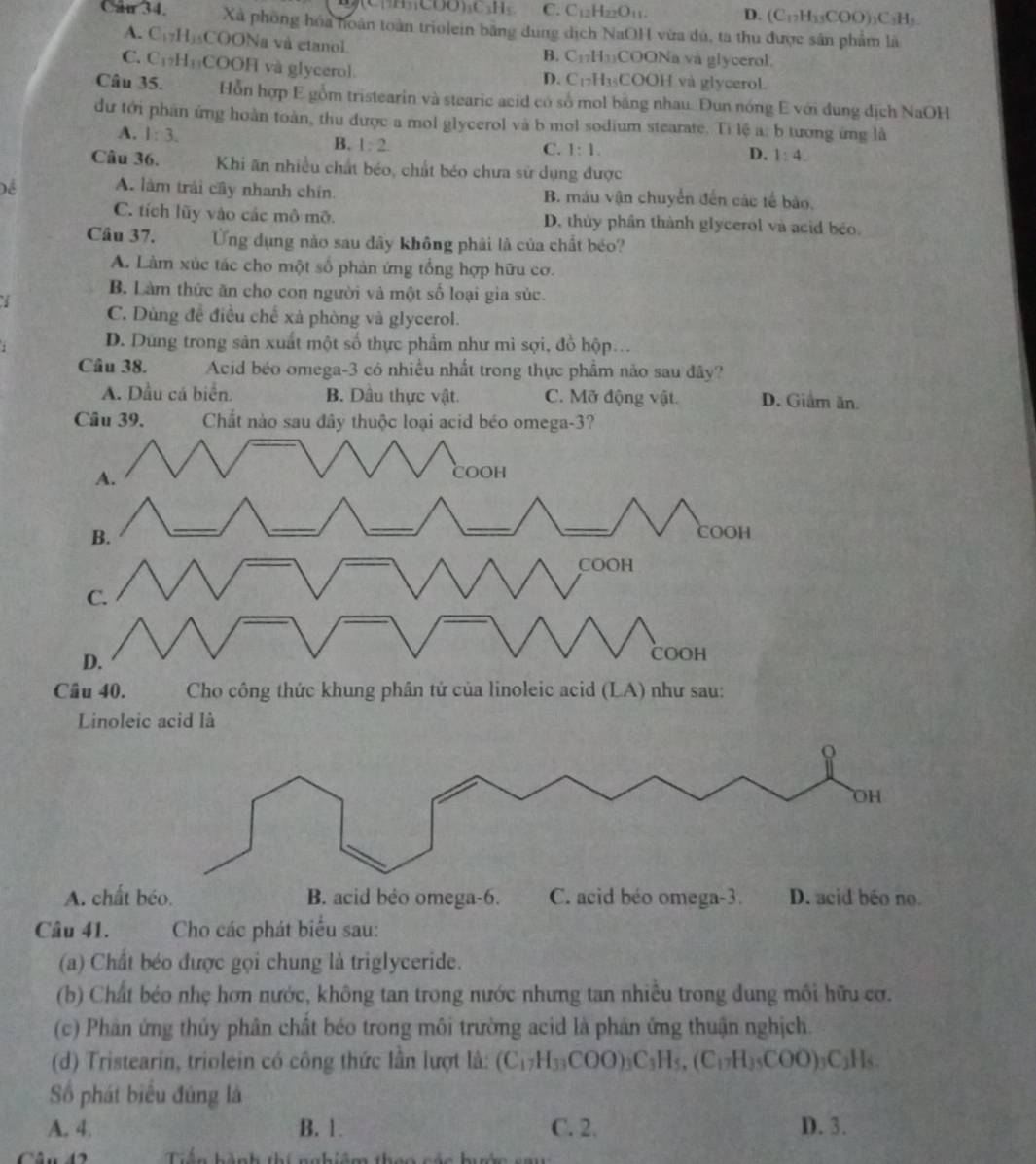 (CHH₃COO)₃C₃H₅ C. C₁₂H₂₂O₁₁. D. (C_12H_13COO)_3C_3H_3.
Câu 34. Xã phống hóa hoàn toàn triolein băng dung dịch NaOH vừa dú, ta thu được sân phẩm là
A. C₁₂H)₃COONa và etanol B. C₁₂H₁₃COONa va glycerol.
C. C₁₂H₁₁COOH và glycerol D. C₁₂H₁₃COOH và glycerol.
Câu 35. Hỗn hợp E gồm tristearin và stearic acid có số mol bằng nhau. Đun nóng E với dung địch NaOH
dư tới phân ứng hoàn toàn, thu được a mol glycerol và b mol sodium stearate. Ti lệ a: b tương ứng là
A. 1:3.
B. 1:2.
C. 1:1. D. 1:4.
Câu 36. Khi ăn nhiều chất béo, chất béo chưa sử dụng được
Để A. làm trái cây nhanh chín. B. máu vận chuyển đến các tế bào,
C. tích lũy vào các mô mỡ. D. thủy phân thành glycerol và acid béo.
Câu 37. Ứng dụng nào sau đây không phải là của chất béo?
A. Làm xúc tác cho một số phản ứng tổng hợp hữu cơ.
B. Làm thức ăn cho con người và một số loại gia súc.
I
C. Dùng để điều chế xả phòng và glycerol.
D. Dứng trong sản xuất một số thực phẩm như mì sợi, đồ hộp...
Câu 38. Acid béo omega-3 có nhiều nhất trong thực phẩm nào sau đây?
A. Dầu cá biển. B. Dầu thực vật. C. Mỡ động vật. D. Giâm ăn.
Câu 39. Chắt nào sau đây thuộc loại acid béo omega-3?
A.
COOH
B.
_
_
_
_
_
COOH
COOH
C.
D.
COOH
Câu 40. Cho công thức khung phân tứ của linoleic acid (LA) như sau:
Linoleic acid là
ρ
OH
A. chất béo. B. acid béo omega-6. C. acid béo omega-3. D. acid béo no.
Câu 41. Cho các phát biểu sau:
(a) Chất béo được gọi chung là triglyceride.
(b) Chất béo nhẹ hơn nước, không tan trong nước nhưng tan nhiều trong dung môi hữu cơ.
(c) Phản ứng thủy phân chất béo trong môi trường acid là phản ứng thuận nghịch.
(d) Tristearin, triolein có công thức lần lượt là: (C_17H_33COO)_3C_3H_5,(C_17H_3COO)_3C_3H_5
Số phát biểu đúng là
A. 4. B. 1. C. 2 D. 3.
