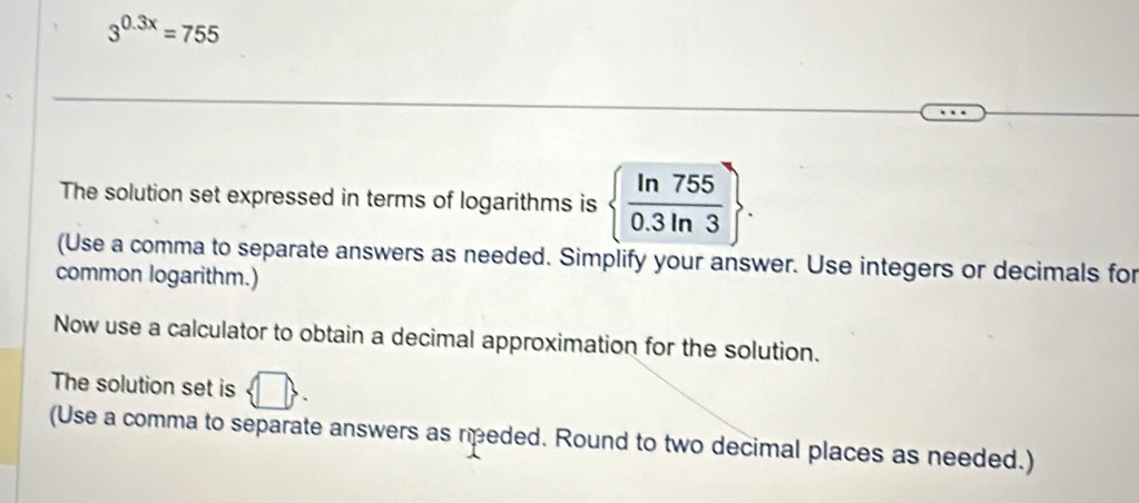 3^(0.3x)=755
The solution set expressed in terms of logarithms is   ln 755/0.3ln 3 . 
(Use a comma to separate answers as needed. Simplify your answer. Use integers or decimals for 
common logarithm.) 
Now use a calculator to obtain a decimal approximation for the solution. 
The solution set is 
(Use a comma to separate answers as reded. Round to two decimal places as needed.)