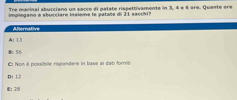 Tre marinai sbucciano un sacco di patate rispettivamente in 3, 4 e 6 ore. Quante ore
impiegano a sbucciare insieme le patate di 21 sacchi?
Alternative
A: 13
B: 56
C: Non è possibile rispondere in base ai dati forniti
D: 12
E: 28