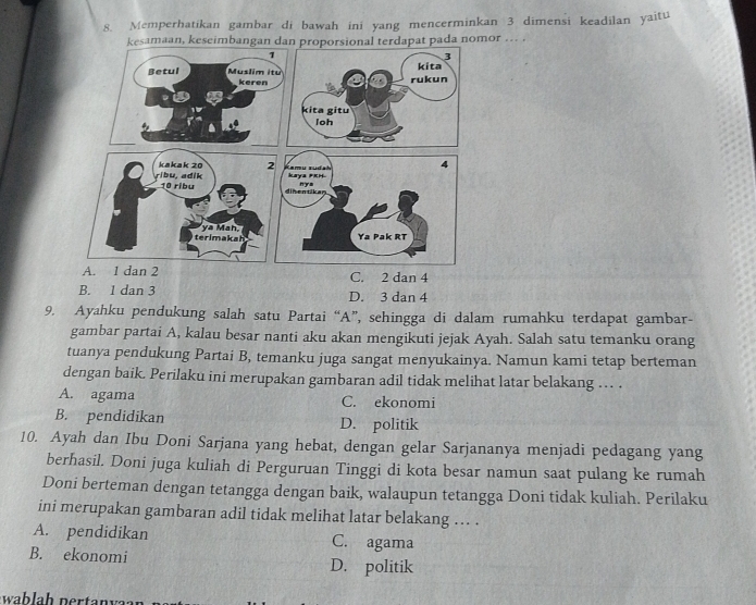 Memperhatikan gambar di bawah ini yang mencerminkan 3 dimensi keadilan yaitu
aan, keseimbanganat pada nomor ... .
C. 2 dan 4
B. 1 dan 3 D. 3 dan 4
9. Ayahku pendukung salah satu Partai “A”, sehingga di dalam rumahku terdapat gambar-
gambar partai A, kalau besar nanti aku akan mengikuti jejak Ayah. Salah satu temanku orang
tuanya pendukung Partai B, temanku juga sangat menyukainya. Namun kami tetap berteman
dengan baik. Perilaku ini merupakan gambaran adil tidak melihat latar belakang .. .
A. agama C. ekonomi
B. pendidikan D. politik
10. Ayah dan Ibu Doni Sarjana yang hebat, dengan gelar Sarjananya menjadi pedagang yang
berhasil. Doni juga kuliah di Perguruan Tinggi di kota besar namun saat pulang ke rumah
Doni berteman dengan tetangga dengan baik, walaupun tetangga Doni tidak kuliah. Perilaku
ini merupakan gambaran adil tidak melihat latar belakang ... .
A. pendidikan C. agama
B. ekonomi D. politik