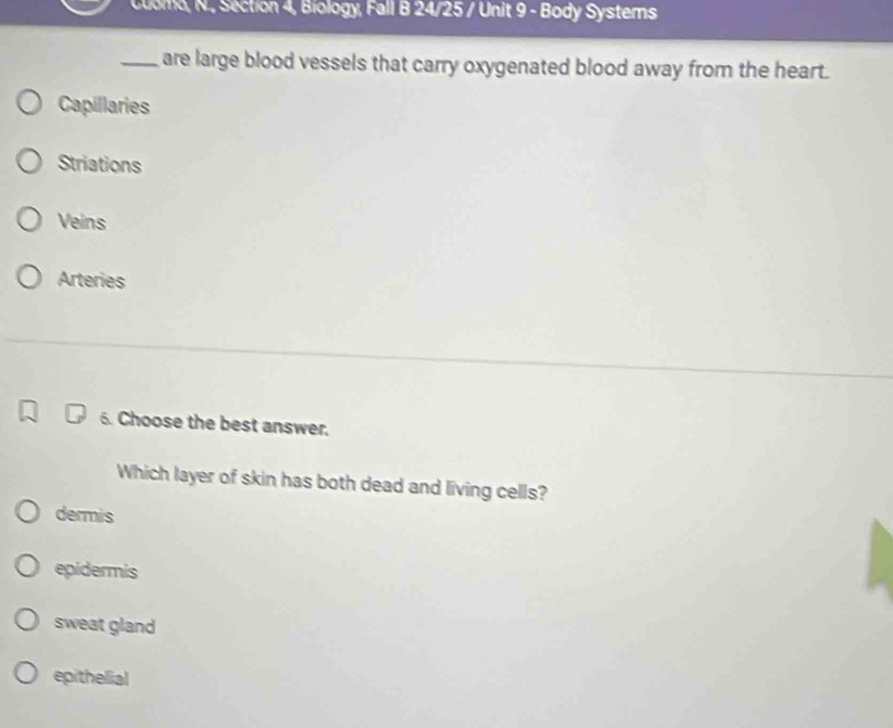 Cuomo, N., Section 4, Biology, Fall B 24/25 / Unit 9 - Body Systemns
_are large blood vessels that carry oxygenated blood away from the heart.
Capillaries
Striations
Veins
Arteries
6. Choose the best answer.
Which layer of skin has both dead and living cells?
dermis
epidermis
sweat gland
epithelial