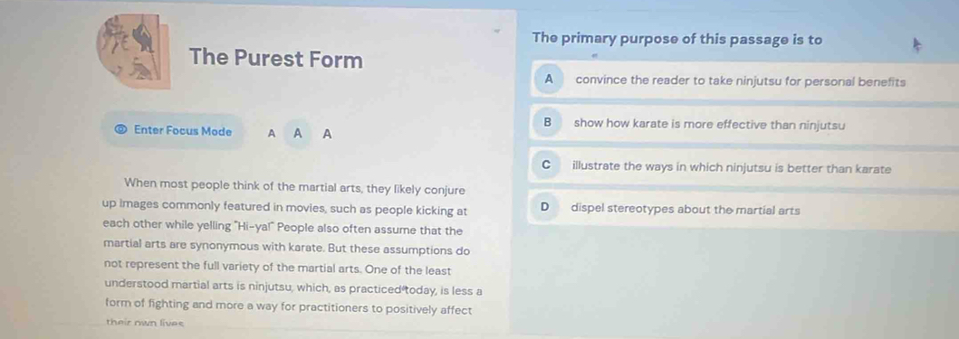 The primary purpose of this passage is to
The Purest Form
A convince the reader to take ninjutsu for personal benefits
B show how karate is more effective than ninjutsu
Enter Focus Mode A A ₹A
C illustrate the ways in which ninjutsu is better than karate
When most people think of the martial arts, they likely conjure
up images commonly featured in movies, such as people kicking at D dispel stereotypes about the martial arts
each other while yelling "Hi-ya!" People also often assume that the
martial arts are synonymous with karate. But these assumptions do
not represent the full variety of the martial arts. One of the least
understood martial arts is ninjutsu, which, as practiced today, is less a
form of fighting and more a way for practitioners to positively affect
their own lives