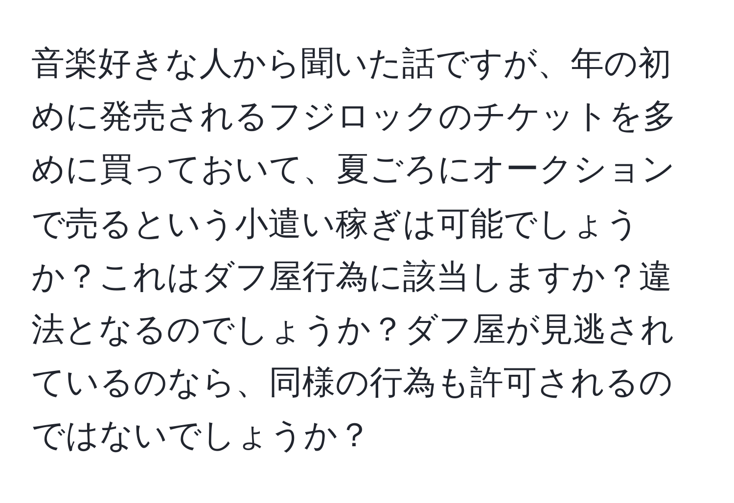 音楽好きな人から聞いた話ですが、年の初めに発売されるフジロックのチケットを多めに買っておいて、夏ごろにオークションで売るという小遣い稼ぎは可能でしょうか？これはダフ屋行為に該当しますか？違法となるのでしょうか？ダフ屋が見逃されているのなら、同様の行為も許可されるのではないでしょうか？