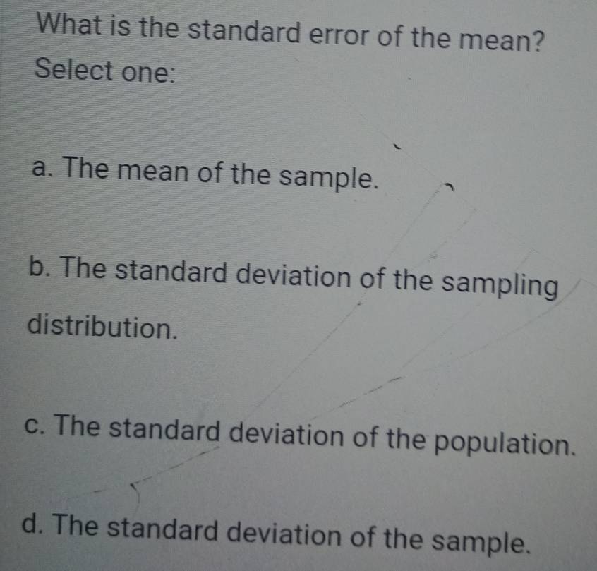 What is the standard error of the mean?
Select one:
a. The mean of the sample.
b. The standard deviation of the sampling
distribution.
c. The standard deviation of the population.
d. The standard deviation of the sample.