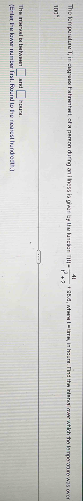 The temperature T, in degrees Fahrenheit, of a person during an illness is given by the function T(t)= 4t/t^2+2 +98.6, , where t=time , in hours. Find the interval over which the temperature was over
100°. 
The interval is between □ and □ hours. 
(Enter the lower number first. Round to the nearest hundredth.)