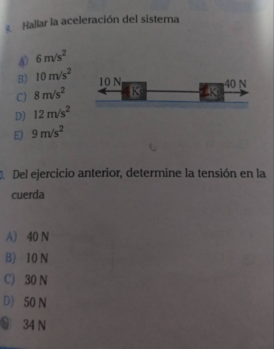 Hallar la aceleración del sistema
A) 6m/s^2
B) 10m/s^2 10 N
40 N
C) 8m/s^2
Kg
K
D) 12m/s^2
E) 9m/s^2
D. Del ejercicio anterior, determine la tensión en la
cuerda
A) 40 N
B) 10 N
C) 30 N
D) 50 N
⑧ 34 N