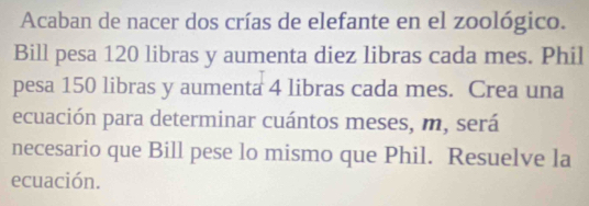 Acaban de nacer dos crías de elefante en el zoológico. 
Bill pesa 120 libras y aumenta diez libras cada mes. Phil 
pesa 150 libras y aumenta 4 libras cada mes. Crea una 
ecuación para determinar cuántos meses, m, será 
necesario que Bill pese lo mismo que Phil. Resuelve la 
ecuación.