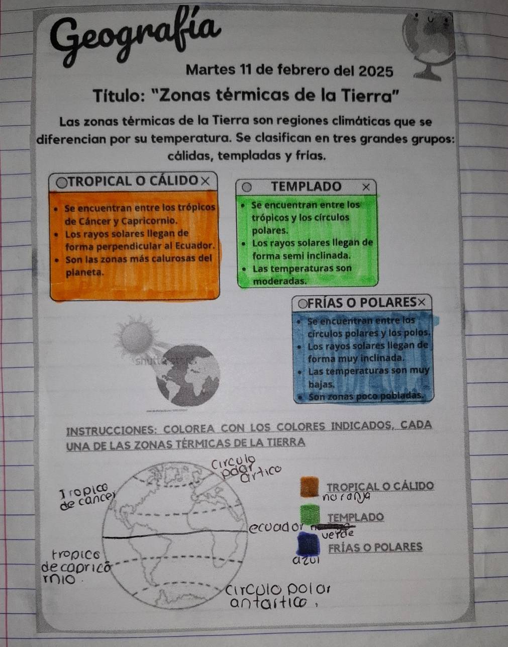 Geografía
Martes 11 de febrero del 2025
Título: "Zonas térmicas de la Tierra”
Las zonas térmicas de la Tierra son regiones climáticas que se
diferencian por su temperatura. Se clasifican en tres grandes grupos:
cálidas, templadas y frías.
tropiCAL O CÁLido : ×
TEMPLADO ×
Se encuentran entre los trópicos Se encuentran entre los
de Cáncer y Capricornio. trópicos y los círculos
Los rayos solares llegan de polares.
forma perpendicular al Ecuador. Los rayos solares llegan de
Son las zonas más calurosas del forma semi inclinada.
planeta. Las temperaturas son
moderadas.
Ofrías o polares×
Se encuentran entre los
círculos polares y los polos.
Los rayos solares liegan de
forma muy inclinada.
Las temperaturas son muy
bajas.
Son zonas poco pobladas.
INSTRUCCIONES: COLOREA CON LOS COLORES INDICADOS, CADA
UNA DE LAS ZONAS TÉRMICAS DE LA TIERRA
Circulo
pogrtico
de cancer Tropic
TROPICAL O CÁLIDO
nurANa
TEMPLADO
ecoad on
verde
tropice FRÍAS O POLARES
azoi
de capricó
r10
Circulo Pol ar
antartio .