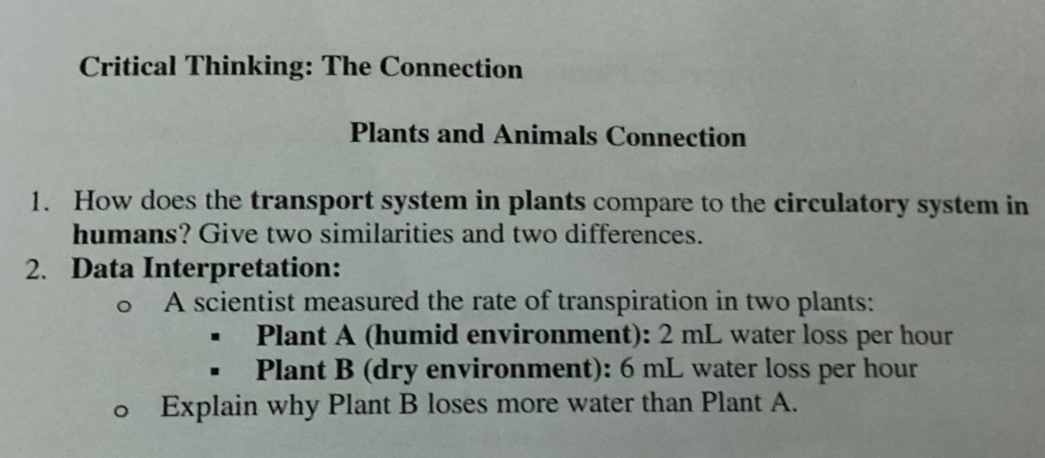 Critical Thinking: The Connection 
Plants and Animals Connection 
1. How does the transport system in plants compare to the circulatory system in 
humans? Give two similarities and two differences. 
2. Data Interpretation: 
A scientist measured the rate of transpiration in two plants: 
Plant A (humid environment): 2 mL water loss per hour
Plant B (dry environment): 6 mL water loss per hour
Explain why Plant B loses more water than Plant A.