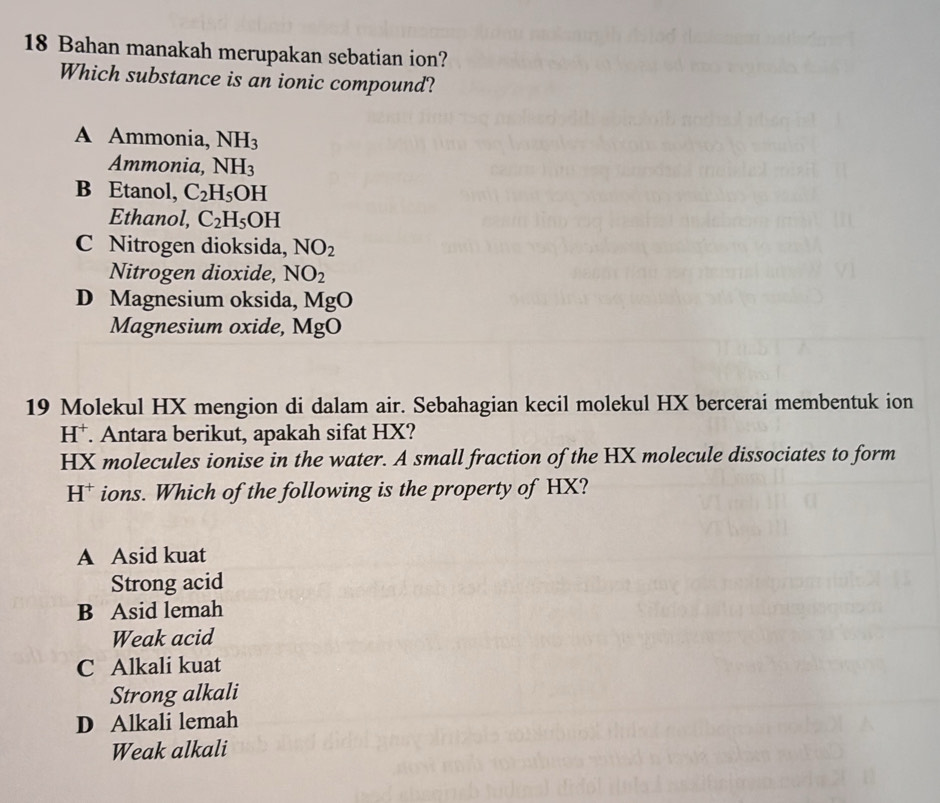 Bahan manakah merupakan sebatian ion?
Which substance is an ionic compound?
A Ammonia, NH_3
Ammonia, NH_3
B Etanol, C_2H_5OH
Ethanol, C_2H_5OH
C Nitrogen dioksida, NO_2
Nitrogen dioxide, NO_2
D Magnesium oksida, MgO
Magnesium oxide, MgO
19 Molekul HX mengion di dalam air. Sebahagian kecil molekul HX bercerai membentuk ion
H^+. Antara berikut, apakah sifat HX?
HX molecules ionise in the water. A small fraction of the HX molecule dissociates to form
H* ions. Which of the following is the property of HX?
A Asid kuat
Strong acid
B Asid lemah
Weak acid
C Alkali kuat
Strong alkali
D Alkali lemah
Weak alkali