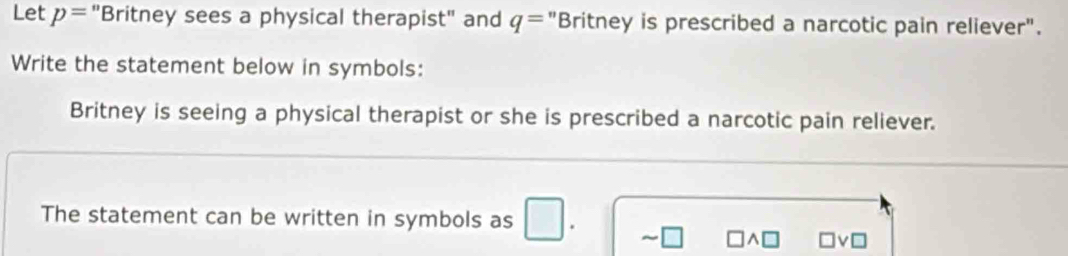 Let p= 'Britney sees a physical therapist" and q= "Britney is prescribed a narcotic pain reliever". 
Write the statement below in symbols: 
Britney is seeing a physical therapist or she is prescribed a narcotic pain reliever. 
The statement can be written in symbols as | 
□v□