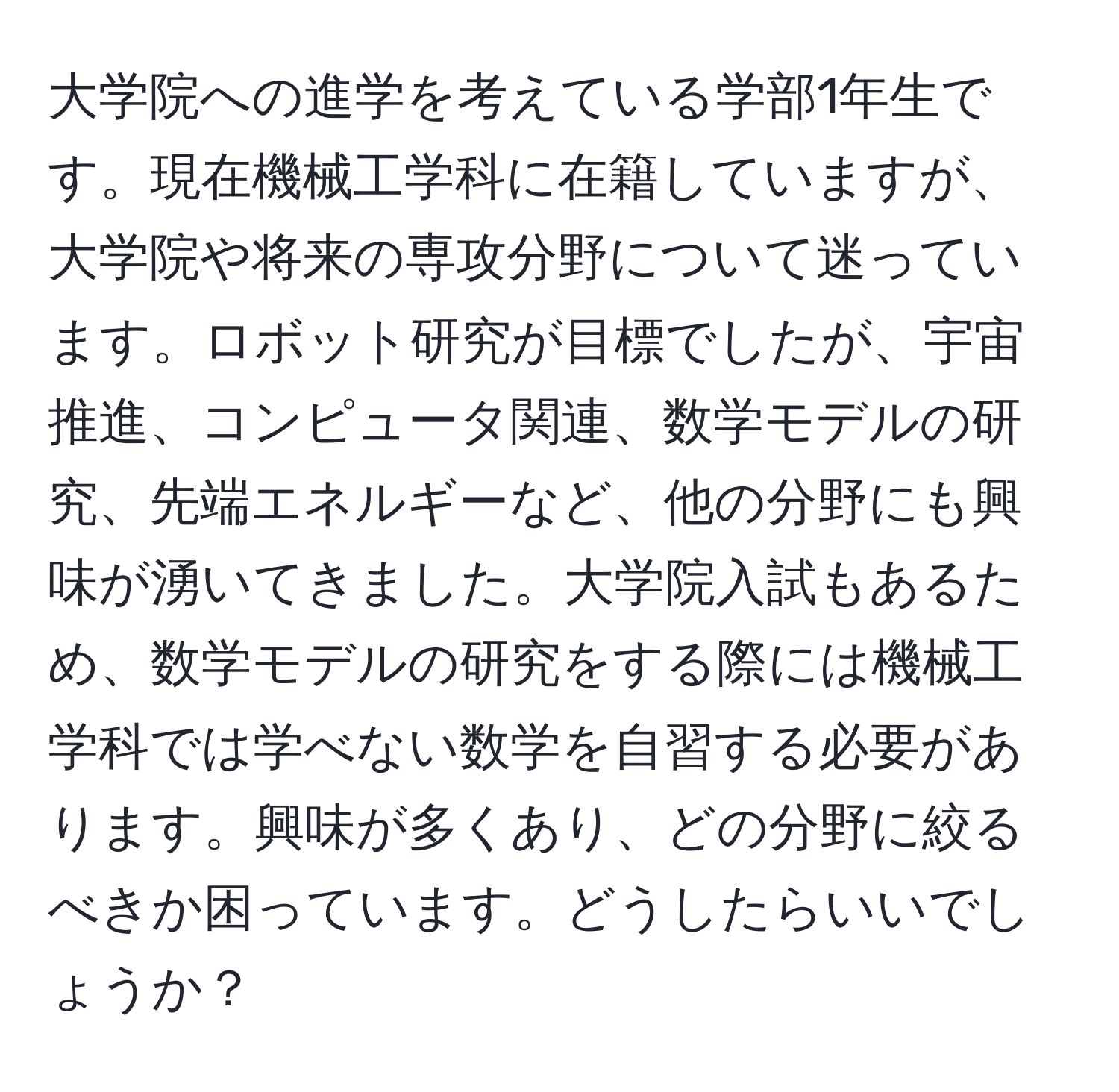 大学院への進学を考えている学部1年生です。現在機械工学科に在籍していますが、大学院や将来の専攻分野について迷っています。ロボット研究が目標でしたが、宇宙推進、コンピュータ関連、数学モデルの研究、先端エネルギーなど、他の分野にも興味が湧いてきました。大学院入試もあるため、数学モデルの研究をする際には機械工学科では学べない数学を自習する必要があります。興味が多くあり、どの分野に絞るべきか困っています。どうしたらいいでしょうか？