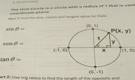 Unit Circle
The Unit Circle is a circle with a radius of 1 that is cen
coordinate plane.
Part 1: Find the sine, cosine and tangent ratios for theta.
sin θ =
cos θ =
(1,0)
tan θ =
art 2: Use trig ratios to find the length of the opposite and