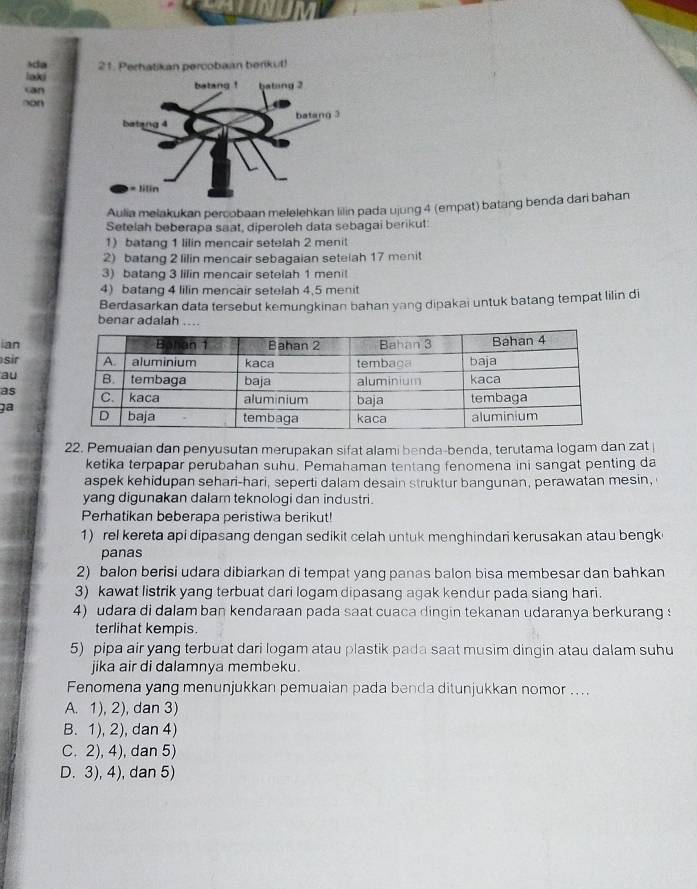 ida 21. Perhatikan percobaan berikut!
laki
can
non
Aulia melakukan percobaan melelehkan lilin pada ujung 4 (empat) batang benda dari bahan
Setelah beberapa saat, diperoleh data sebagai berikut:
1) batang 1 lilin mencair setelah 2 menit
2) batang 2 lilin mencair sebagaian setelah 17 menit
3) batang 3 lilin mencair setelah 1 menit
4) batang 4 lilin mencair setelah 4,5 menit
Berdasarkan data tersebut kemungkinan bahan yang dipakai untuk batang tempat lilin di
benar adalah ..
ian
sir
au
as
jª
22. Pemuaian dan penyusutan merupakan sifat alami benda-benda, terutama logam dan zat 
ketika terpapar perubahan suhu. Pemahaman tentang fenomena ini sangat penting da
aspek kehidupan sehari-hari, seperti dalam desain struktur bangunan, perawatan mesin,
yang digunakan dalam teknologi dan industri.
Perhatikan beberapa peristiwa berikut!
1) rel kereta api dipasang dengan sedikit celah untuk menghindari kerusakan atau bengk
panas
2) balon berisi udara dibiarkan di tempat yang panas balon bisa membesar dan bahkan
3) kawat listrik yang terbuat dari logam dipasang agak kendur pada siang hari.
4) udara di dalam ban kendaraan pada saat cuaca dingin tekanan udaranya berkurang s
terlihat kempis.
5) pipa air yang terbuat dari logam atau plastik pada saat musim dingin atau dalam suhu
jika air di dalamnya membeku.
Fenomena yang menunjukkan pemuaian pada benda ditunjukkan nomor ....
A. 1), 2), dan 3)
B. 1), 2), dan 4)
C. 2), 4), dan 5)
D. 3), 4), dan 5)