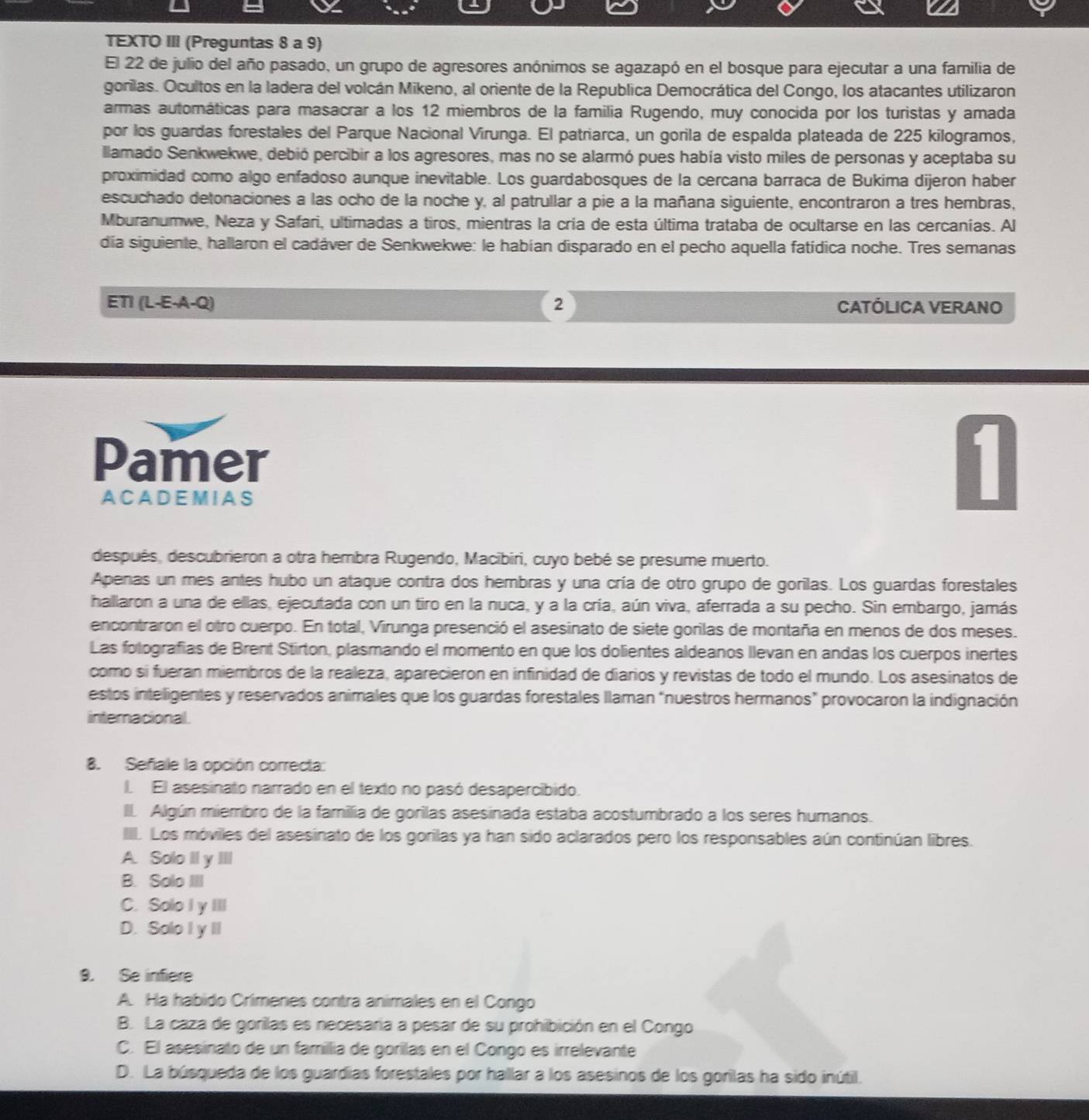 TEXTO III (Preguntas 8 a 9)
El 22 de julio del año pasado, un grupo de agresores anónimos se agazapó en el bosque para ejecutar a una familia de
gorilas. Ocultos en la ladera del volcán Mikeno, al oriente de la Republica Democrática del Congo, los atacantes utilizaron
armas automáticas para masacrar a los 12 miembros de la familia Rugendo, muy conocida por los turistas y amada
por los guardas forestales del Parque Nacional Virunga. El patriarca, un gorila de espalda plateada de 225 kilogramos,
llamado Senkwekwe, debió percibir a los agresores, mas no se alarmó pues había visto miles de personas y aceptaba su
proximidad como algo enfadoso aunque inevitable. Los guardabosques de la cercana barraca de Bukima dijeron haber
escuchado detonaciones a las ocho de la noche y, al patrullar a pie a la mañana siguiente, encontraron a tres hembras,
Mburanumwe, Neza y Safari, ultimadas a tiros, mientras la cría de esta última trataba de ocultarse en las cercanías. Al
día siguiente, hallaron el cadáver de Senkwekwe: le habían disparado en el pecho aquella fatídica noche. Tres semanas
ETI (L-E-A-Q) 2 CATÓLICA VERANO
Pamer
A C A D E M IA S
después, descubrieron a otra hembra Rugendo, Macibiri, cuyo bebé se presume muerto.
Apenas un mes antes hubo un ataque contra dos hembras y una cría de otro grupo de gorilas. Los guardas forestales
hallaron a una de ellas, ejecutada con un tiro en la nuca, y a la cría, aún viva, aferrada a su pecho. Sin embargo, jamás
encontraron el otro cuerpo. En total, Virunga presenció el asesinato de siete gorilas de montaña en menos de dos meses.
Las folografías de Brent Stirton, plasmando el momento en que los dolientes aldeanos llevan en andas los cuerpos inertes
como si fueran miembros de la realeza, aparecieron en infinidad de diarios y revistas de todo el mundo. Los asesínatos de
estos inteligentes y reservados animales que los guardas forestales llaman “nuestros hermanos” provocaron la indignación
internacional
8. Señiale la opción correcta:
L El asesinato narrado en el texto no pasó desapercibido.
II. Algún miembro de la familia de gorilas asesinada estaba acostumbrado a los seres humanos.
IIII. Los móviles del asesinato de los gorilas ya han sido aclarados pero los responsables aún continúan libres.
A. Solo II y II
B. Solo III
C. Solo I y II
D. Solo I y II
9. Se infiere
A. Ha habido Crímenes contra animales en el Congo
B. La caza de gorilas es necesaría a pesar de su prohibición en el Congo
C. El asesinato de un famillia de gorilas en el Congo es irrelevante
D. La búsqueda de los guardias forestales por hallar a los asesinos de los gorilas ha sido inútil.