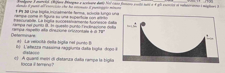 8t8:1+ ../100
Svolgere 3 esercizi. (Rifare Disegno e scrivere dati) Nel caso fossero svolti tutti e 4 gli esercizi si valuteranno i migliori 3
dando 0 punti all'esercizio che ha ottenuto il punteggio minore
1 Pt 30 Una biglia,inizialmente ferma, scivola lungo una
rampa come in figura su una superficie con attrito
trascurabile. La biglia successivamente fuoriesce dalla
rampa nel punto B. In questo punto l'inclinazione della
rampa rispetto alla direzione orizzontale è di 70°
Determinare:
a) La velocità della biglia nel punto B
b) L'altezza massima raggiunta dalla biglia dopo i
distacco
c) A quanti metri di distanza dalla rampa la biglia
tocca il terreno?