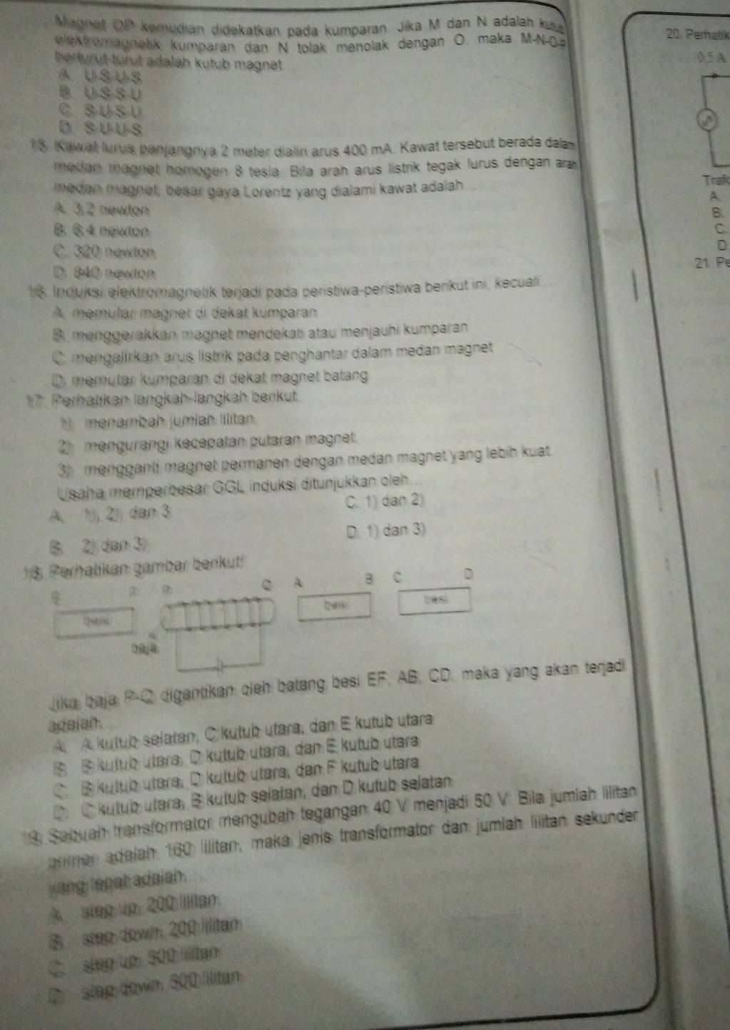 Magnet OP kemudian didekatkan pada kumparan. Jika M dan N adalah ku 20. Perhatik
elektromagnetik kumparan dan N tolak menolak dengan O. maka M-N-0a
herturut turut adalah kutub magnet 0.5 A
A U-SU-S
B U S S U
C s U S-U
D S U U S
  
5. Kawal lurus panjangnya 2 meter dialiri arus 400 mA. Kawat tersebut berada dalam
medan magnet homogen 8 tesla. Bila arah arus listrik tegak lurus dengan ara
medan magnet, besar gaya Lorentz yang dialami kawat adalah
Traf
A.
A. 3,2 newton B.
B. 6.4 newton C.
C. 320 newton
D
D. 840 newton 21. Pe
1 6. Incluksi elektromagnetik terjadi pada peristiwa-peristiwa berikut ini, kecuali
A, memutar magnet di dekat kumparan
B. menggerakkan magnet mendekati atau menjauhi kumparan
C. mengalirkan arus listrik pada penghantar dalam medan magnet
D. memular kumparan di dekat magnet batang
17. Perhatikan langkah-langkah berikut
h menambah jumiah lilitan.
2) mengurangi kecepatan putaran magnet.
3) mengganti magnet permanen dengan medan magnet yang lebih kuat
Usaha memperbesar GGL induksi ditunjukkan oleh
A 1) 2) dan 3 C. 1) dan 2)
B 2) dan 3 D. 1) dan 3)
18 Perhatikan gambar berikut!
Q A B C D
besi
2@ja
Jika baja P-Q digantikan cleh batang besi EF, AB, CD, maka yang akan terjadi
adeiah.
A. A kutub selatan, C kutub utara, dan E kutub utara
④ kutub utara, ⑦ kutub utara, dan É kutub utara
C B  kutub utara, D kutub utara, dan F kutub utara
D  C kutub utara, B kutub selatan, dan D kutub selatan
9 Sabuah transformator mengubah tegangan 40 V menjadi 50 V. Bila jumlah lilitan
arlmer adalah 160 lilitan, maka jenis transformator dan jumlah lilitan sekunder
yang tepat adalah.
A step up: 200 Iilitan.
B step down 200 lilitan
C. step up 500 ilitan
② step down 800 lilitán