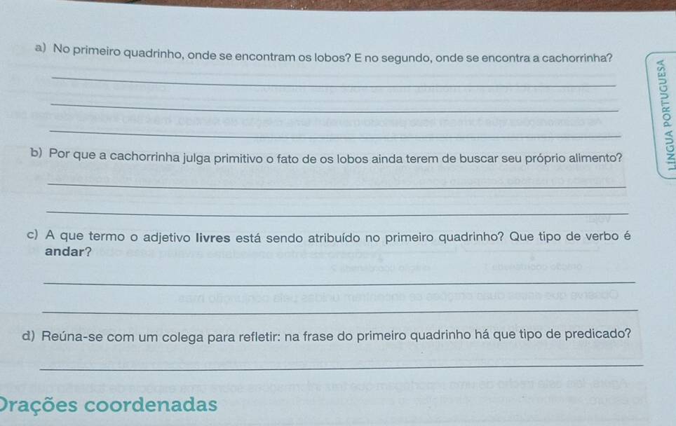 No primeiro quadrinho, onde se encontram os lobos? E no segundo, onde se encontra a cachorrinha? 
_ 
_ 
_ 
b) Por que a cachorrinha julga primitivo o fato de os lobos ainda terem de buscar seu próprio alimento? 
_ 
_ 
c) A que termo o adjetivo livres está sendo atribuído no primeiro quadrinho? Que tipo de verbo é 
andar? 
_ 
_ 
d) Reúna-se com um colega para refletir: na frase do primeiro quadrinho há que tipo de predicado? 
_ 
Orações coordenadas